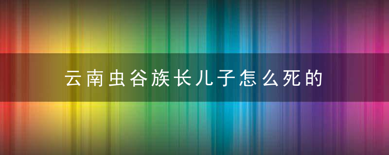 云南虫谷族长儿子怎么死的 云南虫谷最后谁活了下来